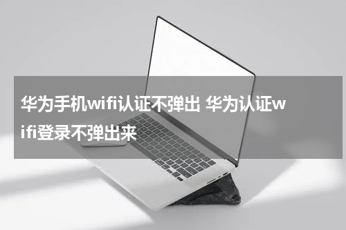 华为手机wifi认证不弹出 华为认证wifi登录不弹出来