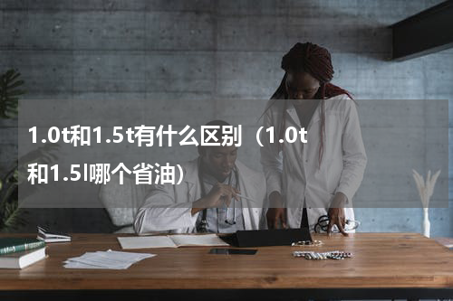 1.0t和1.5t有什么区别（1.0t和1.5l哪个省油）