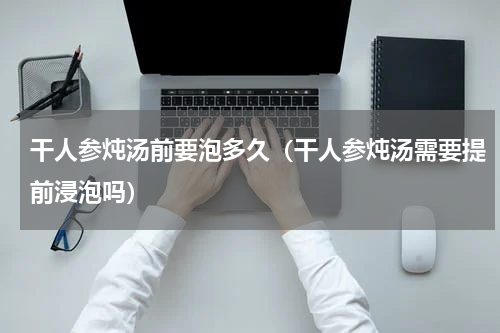 干人参炖汤前要泡多久（干人参炖汤需要提前浸泡吗）