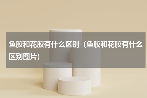 鱼胶和花胶有什么区别（鱼胶和花胶有什么区别图片）