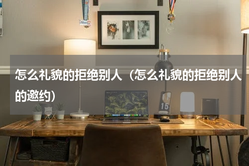 怎么礼貌的拒绝别人（怎么礼貌的拒绝别人的邀约）