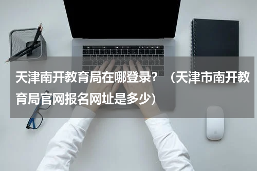 天津南开教育局在哪登录？（天津市南开教育局官网报名网址是多少）