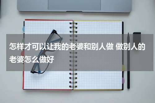 怎样才可以让我的老婆和别人做 做别人的老婆怎么做好