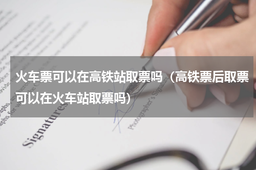 火车票可以在高铁站取票吗（高铁票后取票可以在火车站取票吗）