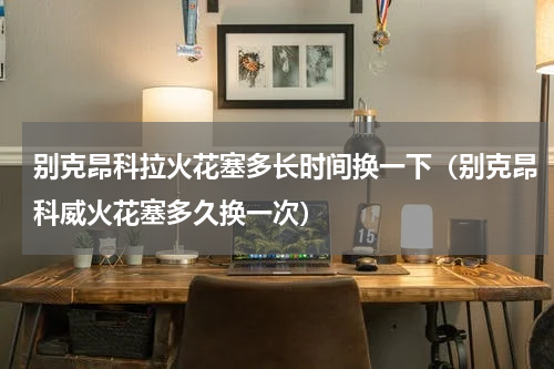 别克昂科拉火花塞多长时间换一下（别克昂科威火花塞多久换一次）