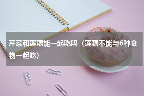 芹菜和莲藕能一起吃吗（莲藕不能与6种食物一起吃）