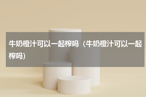 牛奶橙汁可以一起榨吗（牛奶橙汁可以一起榨吗）