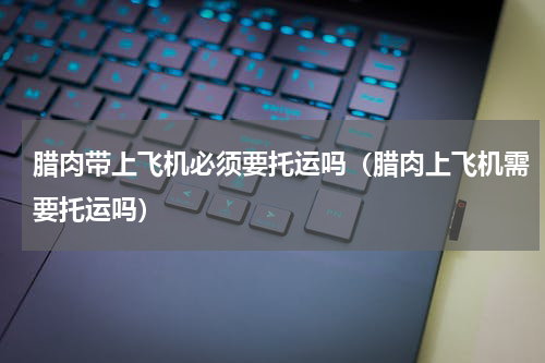 腊肉带上飞机必须要托运吗（腊肉上飞机需要托运吗）