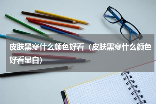 皮肤黑穿什么颜色好看（皮肤黑穿什么颜色好看显白）