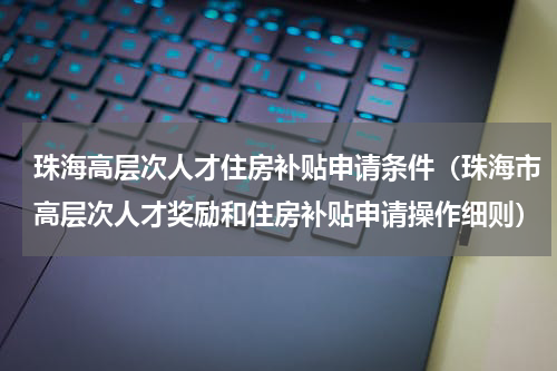 珠海高层次人才住房补贴申请条件（珠海市高层次人才奖励和住房补贴申请操作细则）