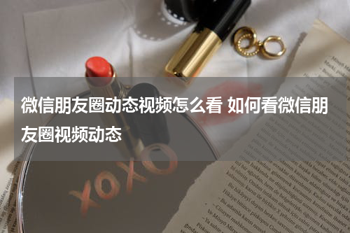 微信朋友圈动态视频怎么看 如何看微信朋友圈视频动态
