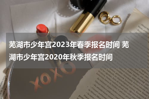 芜湖市少年宫2023年春季报名时间 芜湖市少年宫2020年秋季报名时间