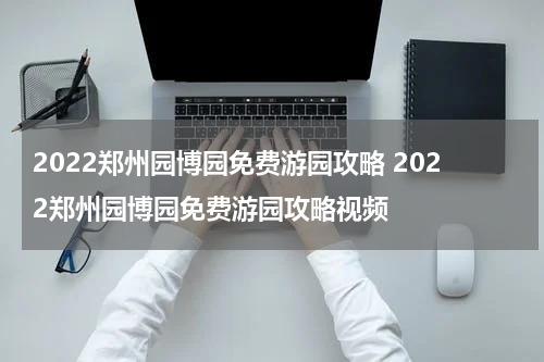 2022郑州园博园免费游园攻略 2022郑州园博园免费游园攻略视频