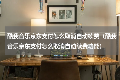 酷我音乐京东支付怎么取消自动续费（酷我音乐京东支付怎么取消自动续费功能）