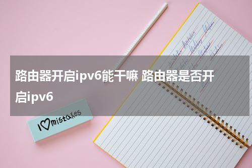路由器开启ipv6能干嘛 路由器是否开启ipv6