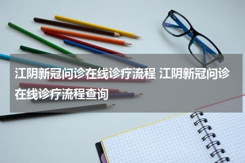 江阴新冠问诊在线诊疗流程 江阴新冠问诊在线诊疗流程查询