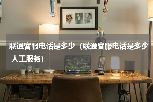 联通客服电话是多少（联通客服电话是多少 人工服务）