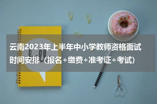 云南2023年上半年中小学教师资格面试时间安排（报名+缴费+准考证+考试）