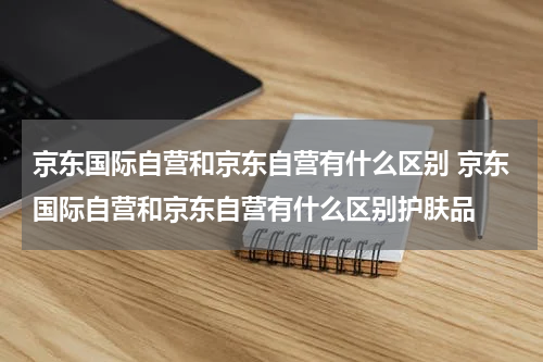 京东国际自营和京东自营有什么区别 京东国际自营和京东自营有什么区别护肤品