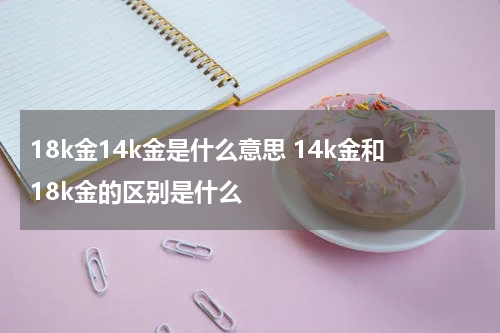 18k金14k金是什么意思 14k金和18k金的区别是什么