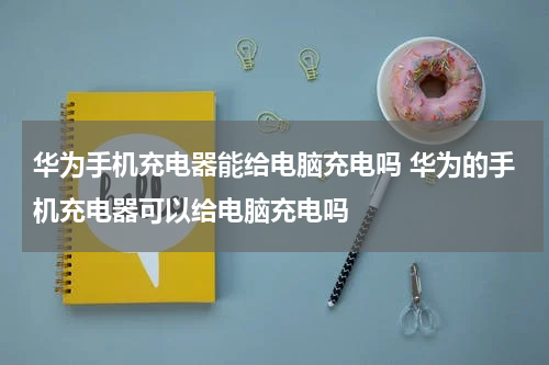 华为手机充电器能给电脑充电吗 华为的手机充电器可以给电脑充电吗