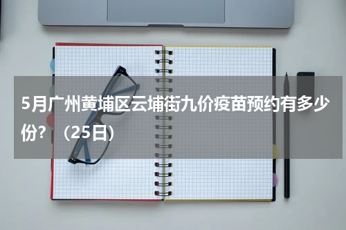 5月广州黄埔区云埔街九价疫苗预约有多少份？（25日）