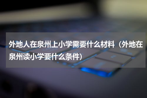 外地人在泉州上小学需要什么材料（外地在泉州读小学要什么条件）