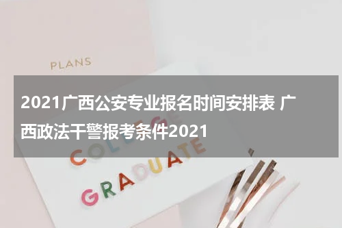 2021广西公安专业报名时间安排表 广西政法干警报考条件2021