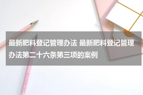 最新肥料登记管理办法 最新肥料登记管理办法第二十六条第三项的案例
