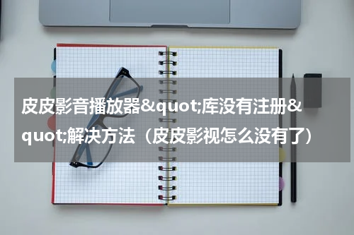 皮皮影音播放器"库没有注册"解决方法（皮皮影视怎么没有了）