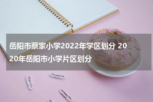岳阳市蔡家小学2022年学区划分 2020年岳阳市小学片区划分