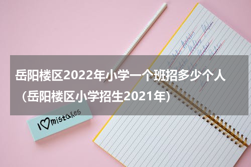 岳阳楼区2022年小学一个班招多少个人（岳阳楼区小学招生2021年）