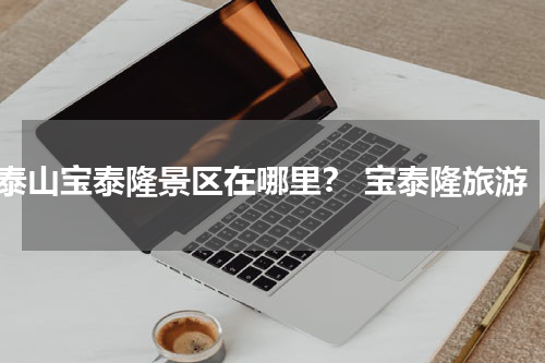 泰山宝泰隆景区在哪里？ 宝泰隆旅游