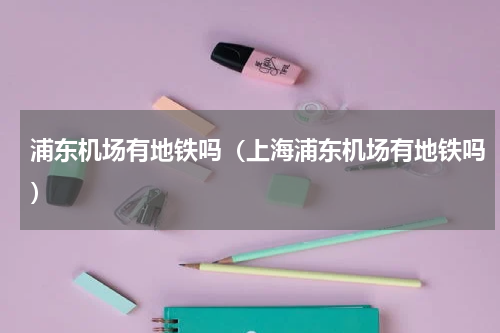 浦东机场有地铁吗（上海浦东机场有地铁吗）