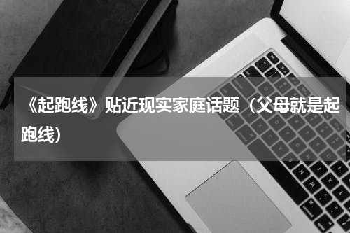 《起跑线》贴近现实家庭话题（父母就是起跑线）