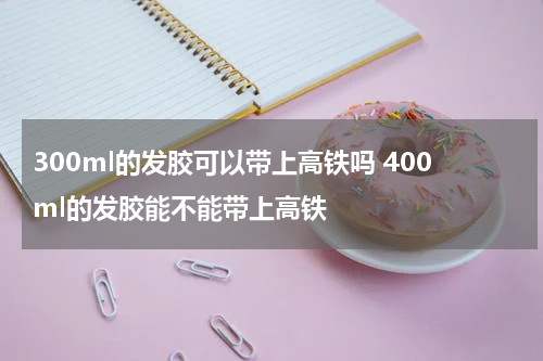 300ml的发胶可以带上高铁吗 400ml的发胶能不能带上高铁