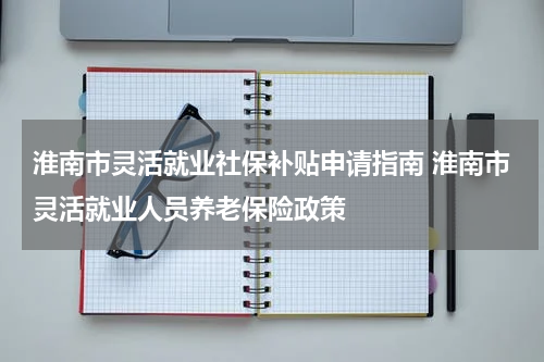 淮南市灵活就业社保补贴申请指南 淮南市灵活就业人员养老保险政策