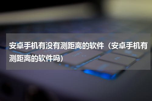 安卓手机有没有测距离的软件（安卓手机有测距离的软件吗）