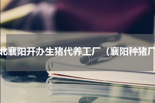 湖北襄阳开办生猪代养工厂（襄阳种猪厂）