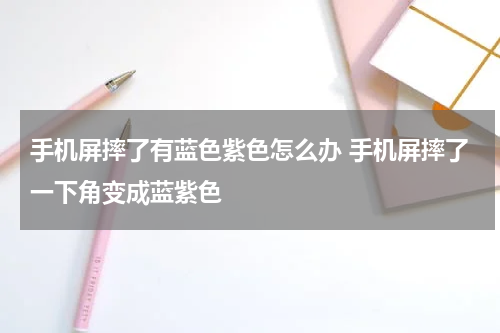 手机屏摔了有蓝色紫色怎么办 手机屏摔了一下角变成蓝紫色