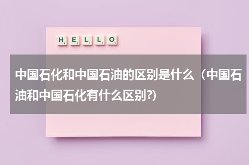 中国石化和中国石油的区别是什么（中国石油和中国石化有什么区别?）