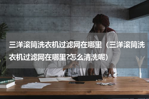 三洋滚筒洗衣机过滤网在哪里（三洋滚筒洗衣机过滤网在哪里?怎么清洗呢）
