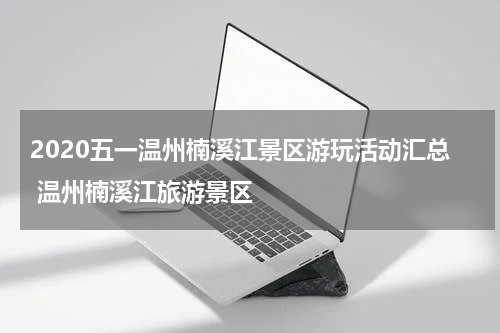 2020五一温州楠溪江景区游玩活动汇总 温州楠溪江旅游景区