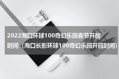 2022海口环球100奇幻乐园春节开放时间（海口长影环球100奇幻乐园开园时间）