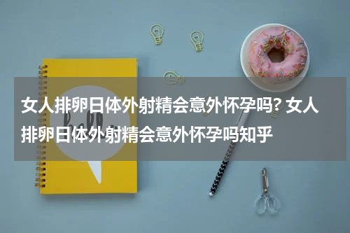 女人排卵日体外射精会意外怀孕吗? 女人排卵日体外射精会意外怀孕吗知乎