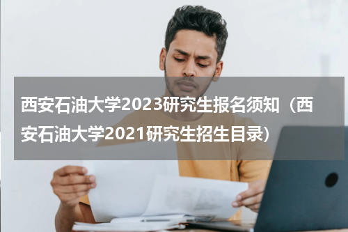 西安石油大学2023研究生报名须知（西安石油大学2021研究生招生目录）