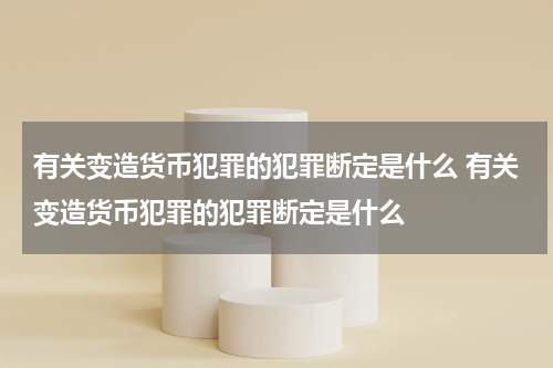 有关变造货币犯罪的犯罪断定是什么 有关变造货币犯罪的犯罪断定是什么