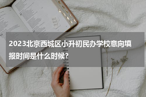 2023北京西城区小升初民办学校意向填报时间是什么时候？