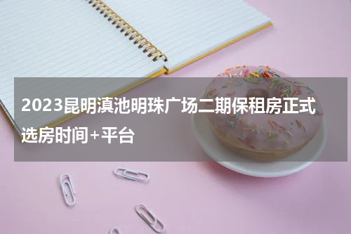 2023昆明滇池明珠广场二期保租房正式选房时间+平台