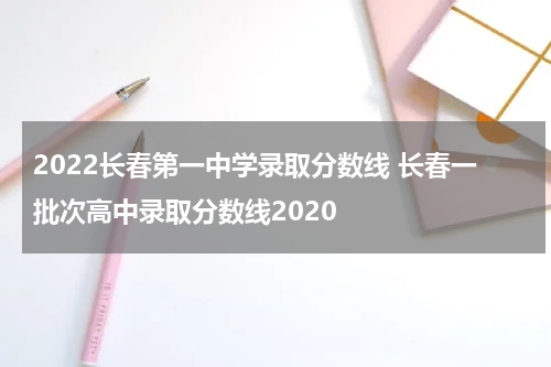 2022长春第一中学录取分数线 长春一批次高中录取分数线2020
